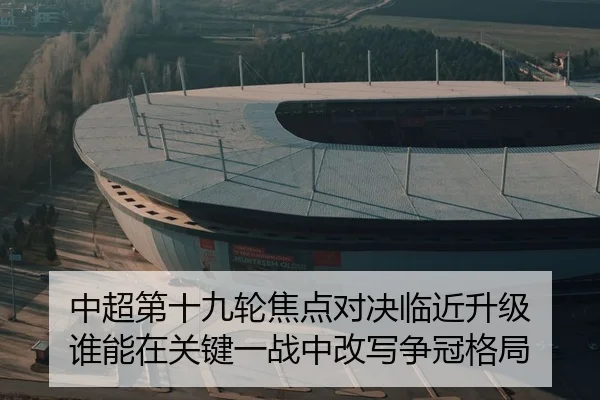 中超第十九轮焦点对决临近升级 谁能在关键一战中改写争冠格局